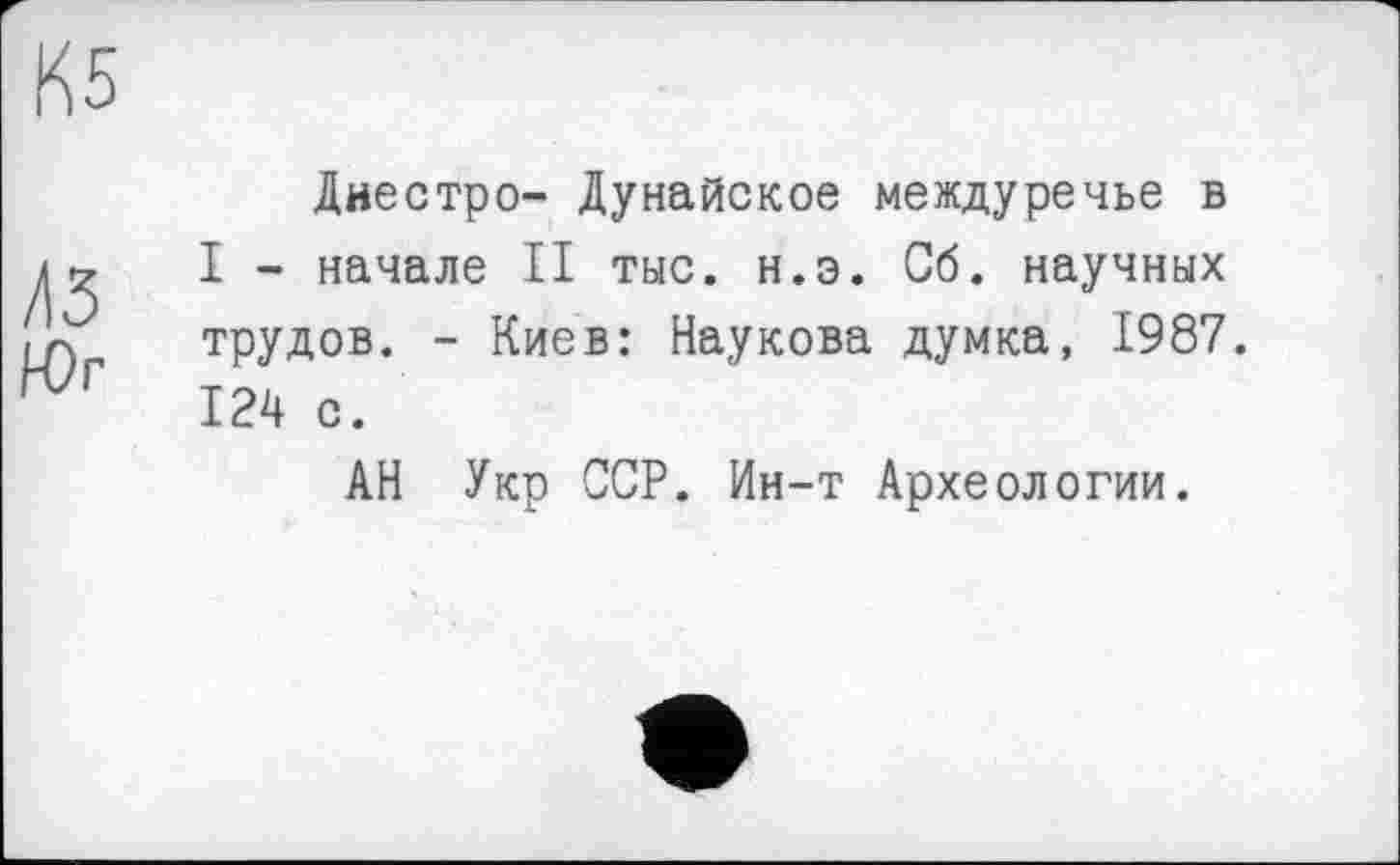 ﻿К5
43
Н)г
Днестре- Дунайское междуречье в I - начале II тыс. н.э. Сб. научных трудов. - Киев: Наукова думка, 1987. 124 с.
АН Укр ССР. Ин-т Археологии.